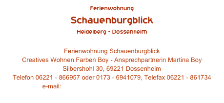 Ferienwohnung
Schauenburgblick
Heidelberg - Dossenheim 
Ferienwohnung Schauenburgblick
Creatives Wohnen Farben Boy - Ansprechpartnerin Martina Boy Silbershohl 30, 69221 Dossenheim Telefon 06221 - 866957 oder 0173 - 6941079, Telefax 06221 - 861734 e-mail: info@ferienwohnung-schauenburgblick.de
www.ferienwohnung-schauenburgblick.de